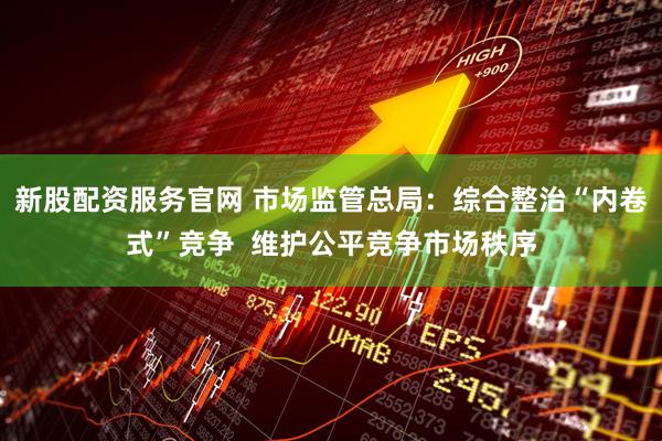 新股配资服务官网 市场监管总局：综合整治“内卷式”竞争  维护公平竞争市场秩序