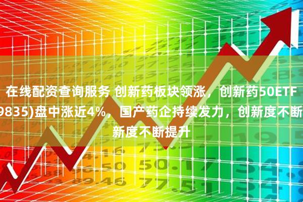 在线配资查询服务 创新药板块领涨，创新药50ETF(159835)盘中涨近4%，国产药企持续发力，创新度不断提升