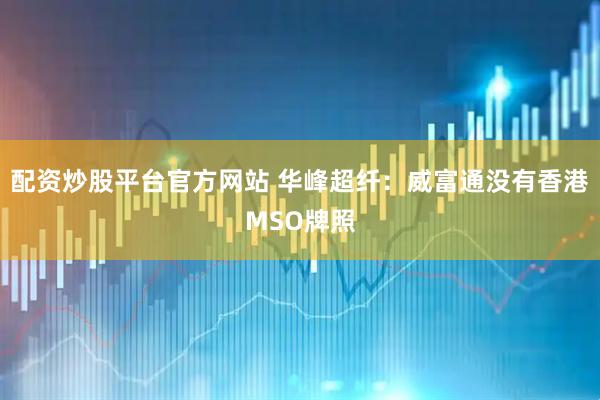 配资炒股平台官方网站 华峰超纤：威富通没有香港MSO牌照