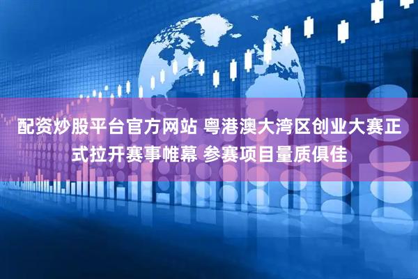 配资炒股平台官方网站 粤港澳大湾区创业大赛正式拉开赛事帷幕 参赛项目量质俱佳