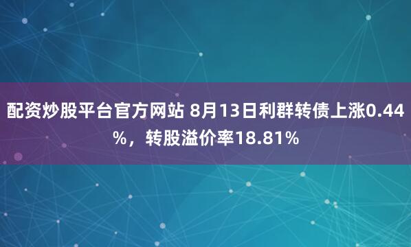 配资炒股平台官方网站 8月13日利群转债上涨0.44%，转股溢价率18.81%