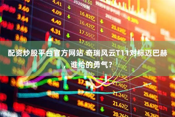 配资炒股平台官方网站 奇瑞风云T11对标迈巴赫，谁给的勇气？