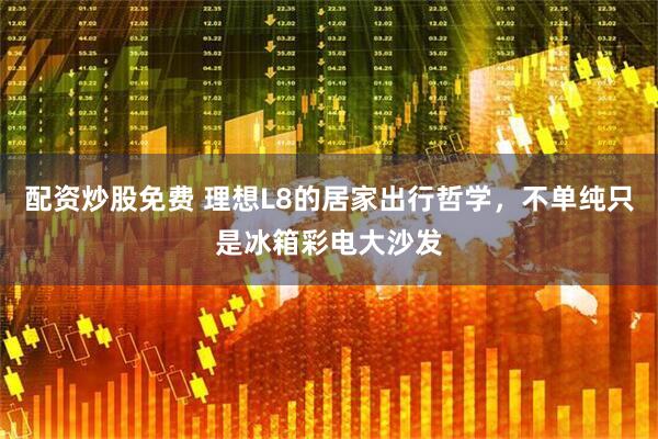 配资炒股免费 理想L8的居家出行哲学，不单纯只是冰箱彩电大沙发