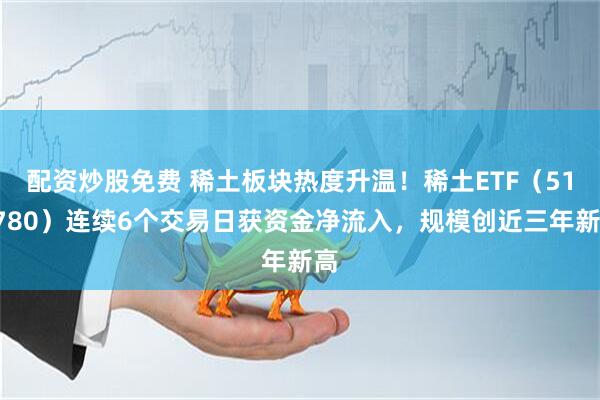 配资炒股免费 稀土板块热度升温！稀土ETF（516780）连续6个交易日获资金净流入，规模创近三年新高