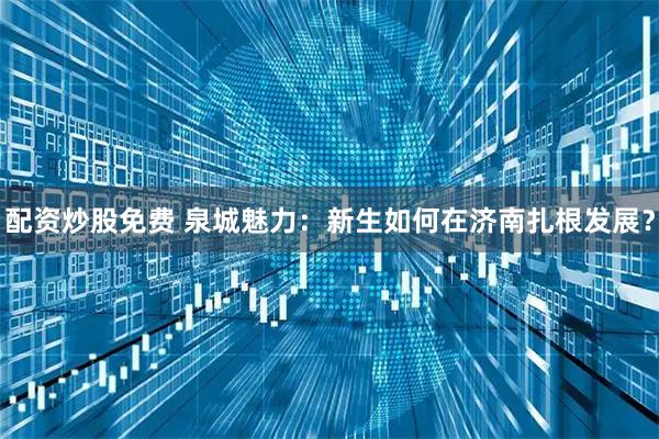 配资炒股免费 泉城魅力：新生如何在济南扎根发展？
