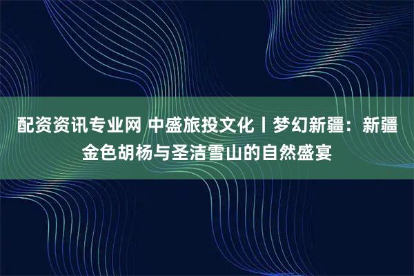 配资资讯专业网 中盛旅投文化丨梦幻新疆：新疆金色胡杨与圣洁雪山的自然盛宴