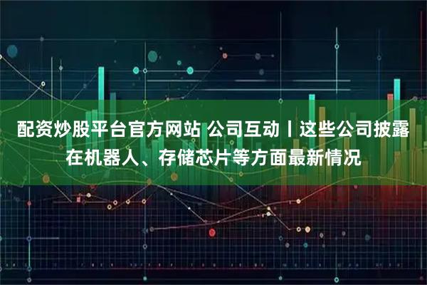配资炒股平台官方网站 公司互动丨这些公司披露在机器人、存储芯片等方面最新情况
