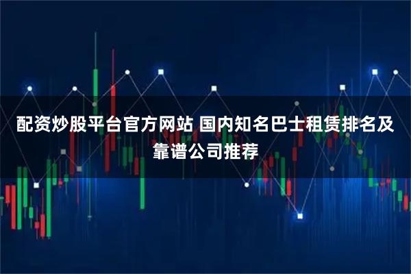 配资炒股平台官方网站 国内知名巴士租赁排名及靠谱公司推荐