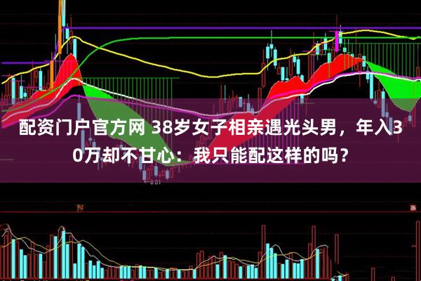 配资门户官方网 38岁女子相亲遇光头男，年入30万却不甘心：我只能配这样的吗？