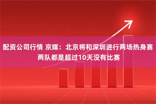 配资公司行情 京媒：北京将和深圳进行两场热身赛 两队都是超过10天没有比赛