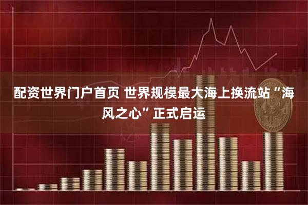 配资世界门户首页 世界规模最大海上换流站“海风之心”正式启运