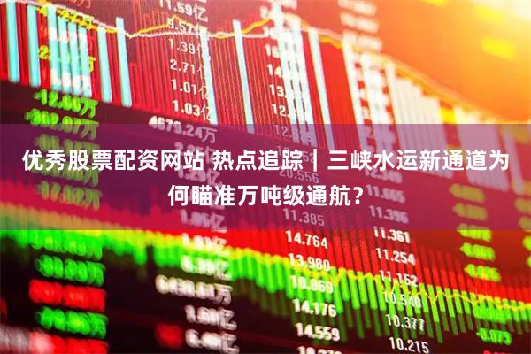 优秀股票配资网站 热点追踪｜三峡水运新通道为何瞄准万吨级通航？