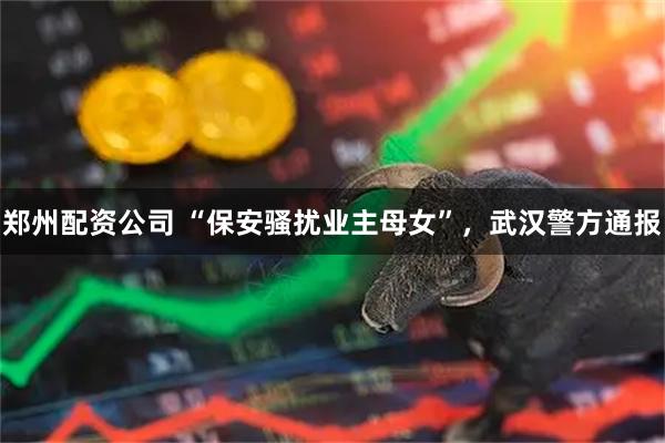 郑州配资公司 “保安骚扰业主母女”，武汉警方通报
