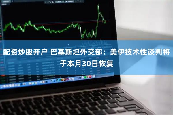 配资炒股开户 巴基斯坦外交部：美伊技术性谈判将于本月30日恢复