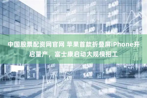 中国股票配资网官网 苹果首款折叠屏iPhone开启量产，富士康启动大规模招工