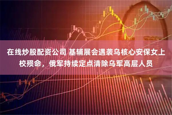 在线炒股配资公司 基辅展会遇袭乌核心安保女上校殒命，俄军持续定点清除乌军高层人员