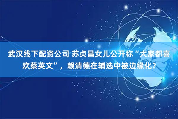 武汉线下配资公司 苏贞昌女儿公开称“大家都喜欢蔡英文”，赖清德在辅选中被边缘化？