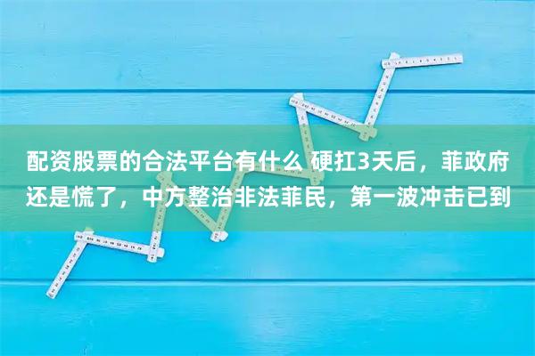 配资股票的合法平台有什么 硬扛3天后，菲政府还是慌了，中方整治非法菲民，第一波冲击已到
