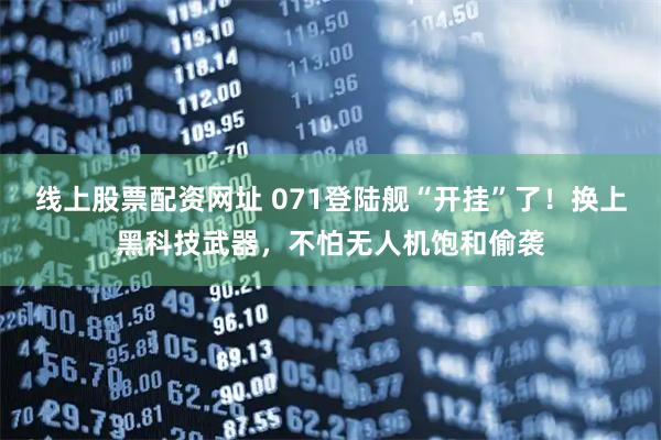 线上股票配资网址 071登陆舰“开挂”了！换上黑科技武器，不怕无人机饱和偷袭